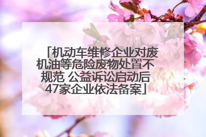 机动车维修企业对废机油等危险废物处置不规范 公益诉讼启动后47家企业依法备案