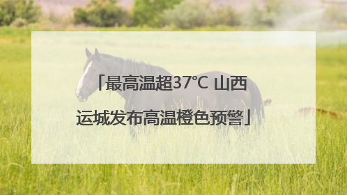 最高温超37℃ 山西运城发布高温橙色预警