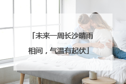 未来一周长沙晴雨相间，气温有起伏