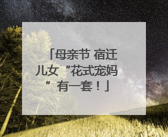 母亲节 宿迁儿女“花式宠妈”有一套！