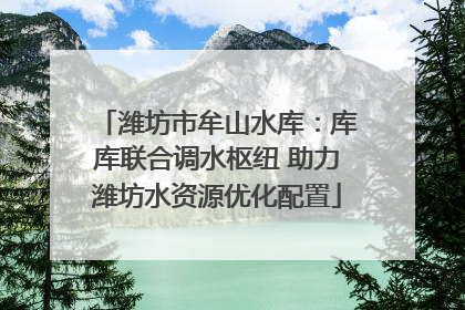 潍坊市牟山水库：库库联合调水枢纽 助力潍坊水资源优化配置