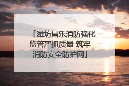 潍坊昌乐消防强化监管严抓质量 筑牢消防安全防护网