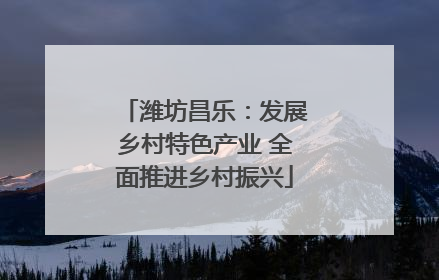 潍坊昌乐：发展乡村特色产业 全面推进乡村振兴