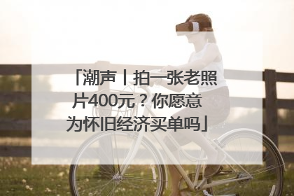 潮声丨拍一张老照片400元？你愿意为怀旧经济买单吗