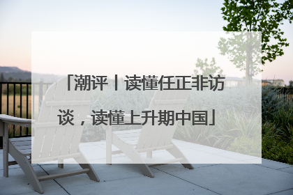 潮评丨读懂任正非访谈，读懂上升期中国