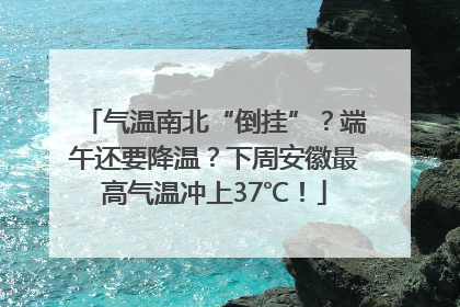 气温南北“倒挂”？端午还要降温？下周安徽最高气温冲上37℃！