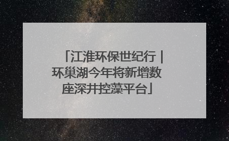 江淮环保世纪行｜环巢湖今年将新增数座深井控藻平台