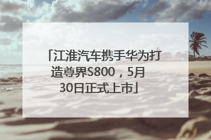 江淮汽车携手华为打造尊界S800，5月30日正式上市