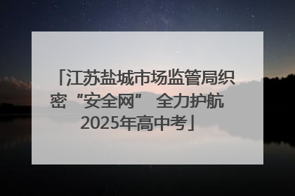江苏盐城市场监管局织密“安全网” 全力护航2025年高中考