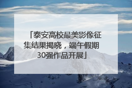 泰安高校最美影像征集结果揭晓，端午假期30强作品开展
