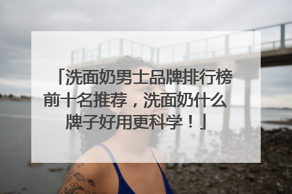 洗面奶男士品牌排行榜前十名推荐，洗面奶什么牌子好用更科学！