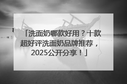 洗面奶哪款好用？十款超好评洗面奶品牌推荐，2025公开分享！