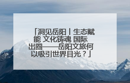 洞见岳阳丨生态赋能 文化铸魂 国际出圈——岳阳文旅何以吸引世界目光？