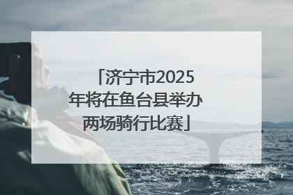 济宁市2025年将在鱼台县举办两场骑行比赛