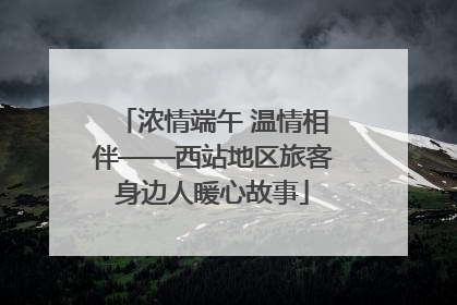 浓情端午 温情相伴——西站地区旅客身边人暖心故事