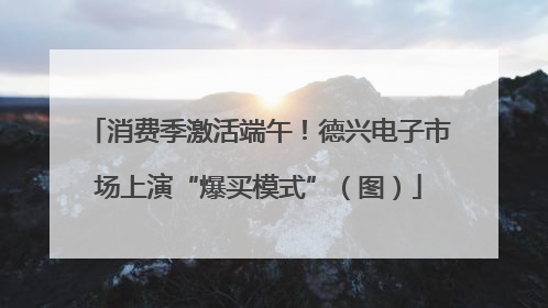 消费季激活端午！德兴电子市场上演“爆买模式”（图）