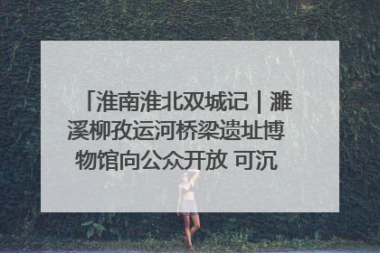淮南淮北双城记｜濉溪柳孜运河桥梁遗址博物馆向公众开放 可沉浸式触摸历史