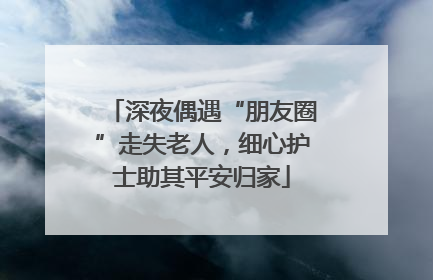 深夜偶遇“朋友圈”走失老人，细心护士助其平安归家