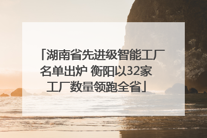 湖南省先进级智能工厂名单出炉 衡阳以32家工厂数量领跑全省