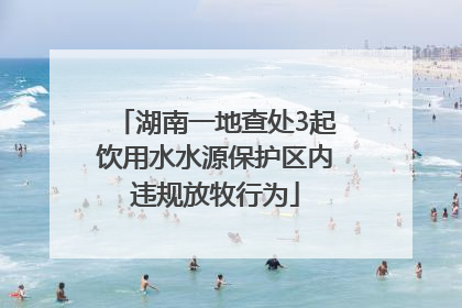 湖南一地查处3起饮用水水源保护区内违规放牧行为