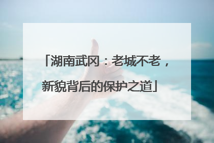 湖南武冈：老城不老，新貌背后的保护之道