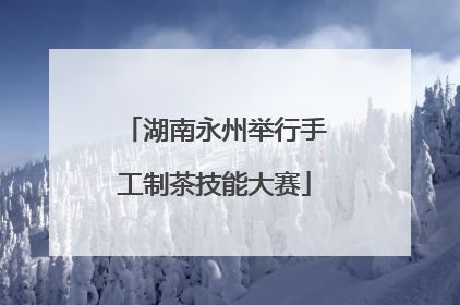 湖南永州举行手工制茶技能大赛