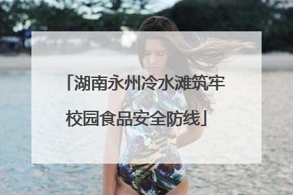 湖南永州冷水滩筑牢校园食品安全防线
