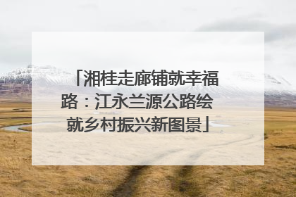 湘桂走廊铺就幸福路：江永兰源公路绘就乡村振兴新图景