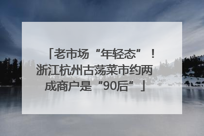 老市场“年轻态”！浙江杭州古荡菜市约两成商户是“90后”