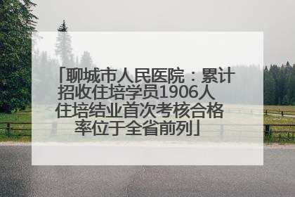 聊城市人民医院：累计招收住培学员1906人 住培结业首次考核合格率位于全省前列