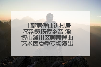 聊斋俚曲进村居 琴韵悠扬传乡音 淄博市淄川区聊斋俚曲艺术团夏季专场演出在杏园子村举行