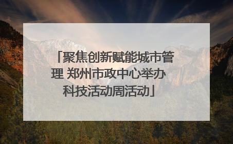 聚焦创新赋能城市管理 郑州市政中心举办科技活动周活动