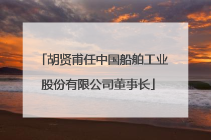 胡贤甫任中国船舶工业股份有限公司董事长