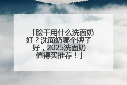 脸干用什么洗面奶好？洗面奶哪个牌子好，2025洗面奶值得买推荐！
