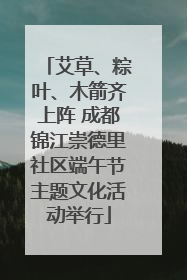 艾草、粽叶、木箭齐上阵 成都锦江崇德里社区端午节主题文化活动举行