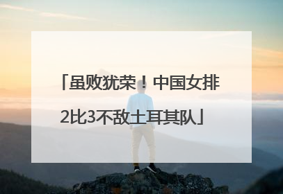 虽败犹荣！中国女排2比3不敌土耳其队
