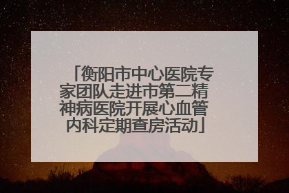 衡阳市中心医院专家团队走进市第二精神病医院开展心血管内科定期查房活动
