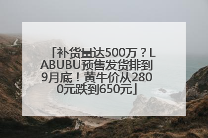 补货量达500万？LABUBU预售发货排到9月底！黄牛价从2800元跌到650元