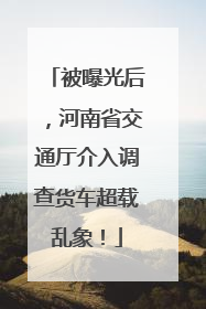 被曝光后，河南省交通厅介入调查货车超载乱象！