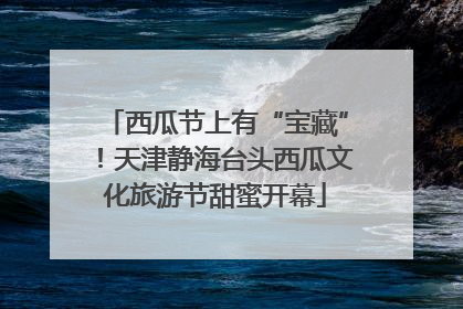 西瓜节上有“宝藏”！天津静海台头西瓜文化旅游节甜蜜开幕