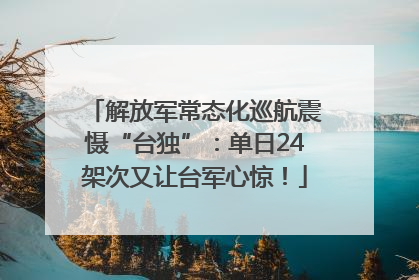 解放军常态化巡航震慑“台独”：单日24架次又让台军心惊！