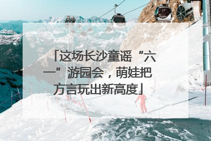 这场长沙童谣“六一”游园会，萌娃把方言玩出新高度