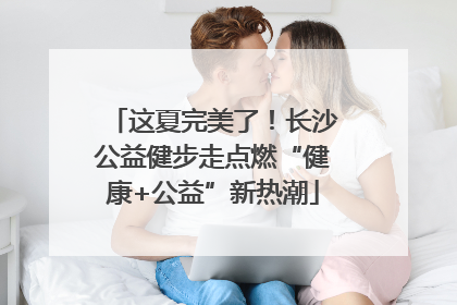 这夏完美了！长沙公益健步走点燃“健康+公益”新热潮