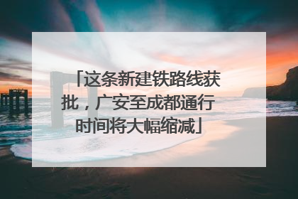 这条新建铁路线获批，广安至成都通行时间将大幅缩减
