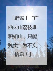 辟谣丨“广西灵山荔枝堆积如山，只能贱卖”为不实信息！