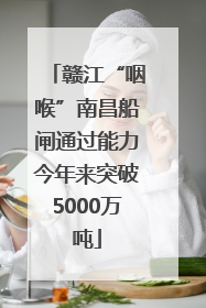 赣江“咽喉”南昌船闸通过能力今年来突破5000万吨