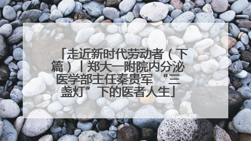 走近新时代劳动者（下篇）丨郑大一附院内分泌医学部主任秦贵军 “三盏灯”下的医者人生