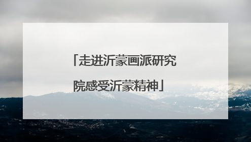 走进沂蒙画派研究院感受沂蒙精神