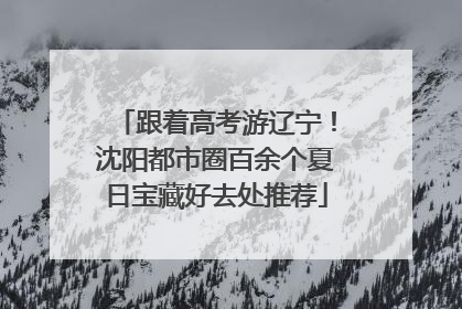 跟着高考游辽宁！沈阳都市圈百余个夏日宝藏好去处推荐