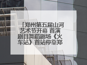 郑州第五届山河艺术节开幕 首演剧目舞蹈剧场《火车站》首站停靠郑州大剧院